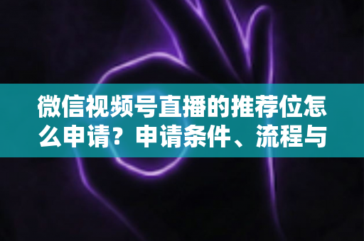 微信视频号直播的推荐位怎么申请？申请条件、流程与实操技巧全解析