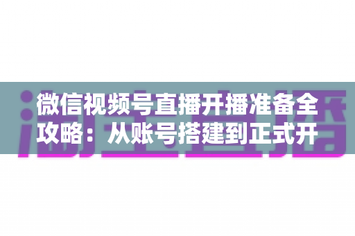 微信视频号直播开播准备全攻略：从账号搭建到正式开播的完整指南