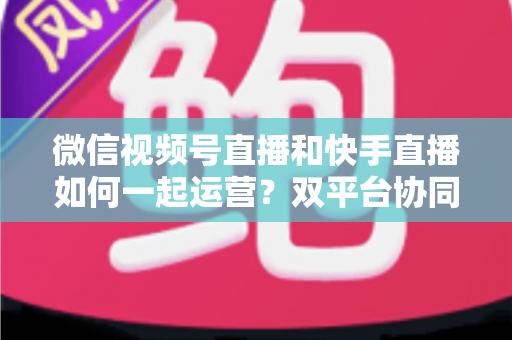 微信视频号直播和快手直播如何一起运营?双平台协同运营实战指南 微信视频号直播和快手直播如何一起运营?双平台协同运营实战指南