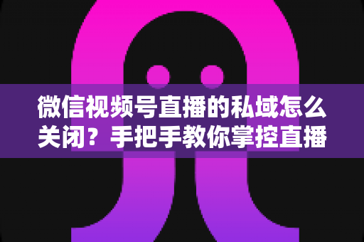 微信视频号直播的私域怎么关闭?手把手教你掌控直播隐私与流量设置的完整指南 微信视频号直播的私域怎么关闭?手把手教你掌控直播隐私与流量设置的完整指南