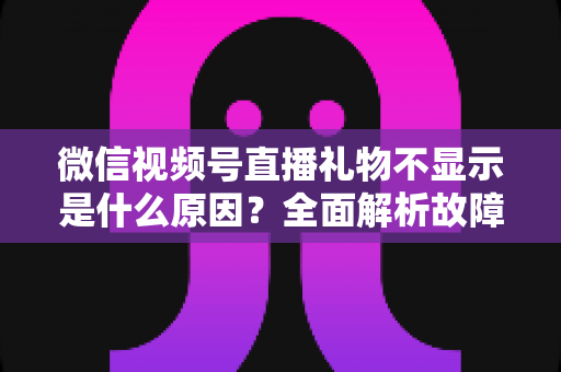 微信视频号直播礼物不显示是什么原因?全面解析故障成因与实用解决方案 微信视频号直播礼物不显示是什么原因?全面解析故障成因与实用解决方案
