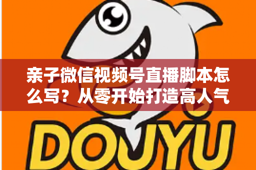 亲子微信视频号直播脚本怎么写?从零开始打造高人气亲子直播的完整攻略 亲子微信视频号直播脚本怎么写?从零开始打造高人气亲子直播的完整攻略