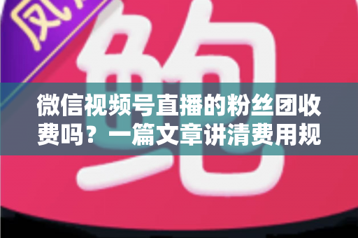 微信视频号直播的粉丝团收费吗?一篇文章讲清费用规则、粉丝权益与理性消费指南 微信视频号直播的粉丝团收费吗?一篇文章讲清费用规则、粉丝权益与理性消费指南
