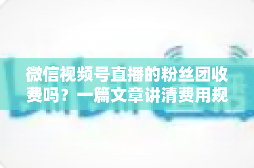 微信视频号直播的粉丝团收费吗？一篇文章讲清费用规则、粉丝权益与理性消费指南