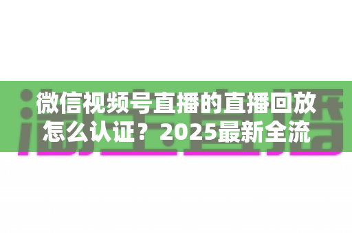 微信视频号直播的直播回放怎么认证?2025最新全流程认证指南与实操技巧详解 微信视频号直播的直播回放怎么认证?2025最新全流程认证指南与实操技巧详解
