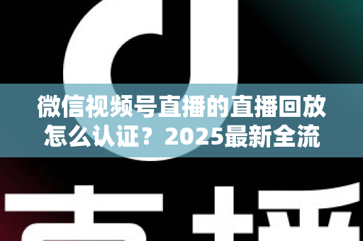 微信视频号直播的直播回放怎么认证？2025最新全流程认证指南与实操技巧详解