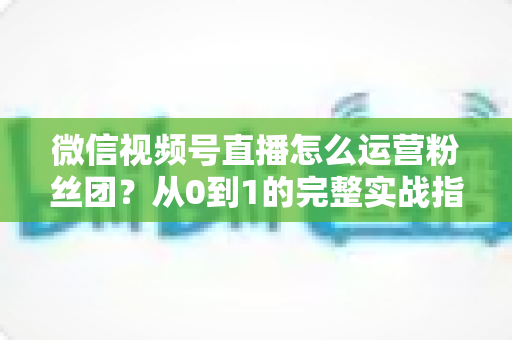 微信视频号直播怎么运营粉丝团?从0到1的完整实战指南与技巧解析 微信视频号直播怎么运营粉丝团?从0到1的完整实战指南与技巧解析