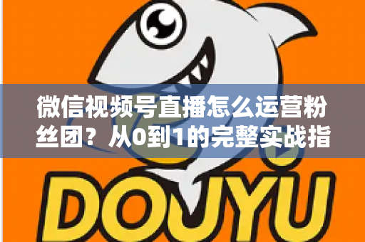 微信视频号直播怎么运营粉丝团？从0到1的完整实战指南与技巧解析