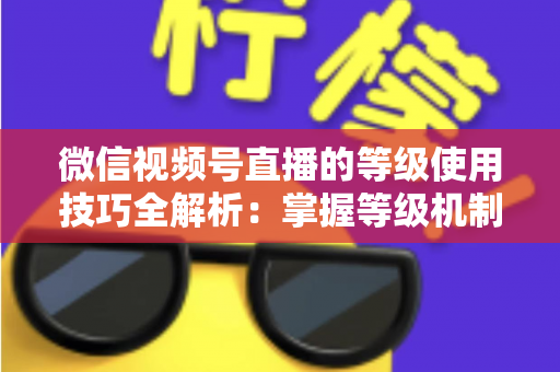 微信视频号直播的等级使用技巧全解析：掌握等级机制，快速提升直播间人气与变现能力