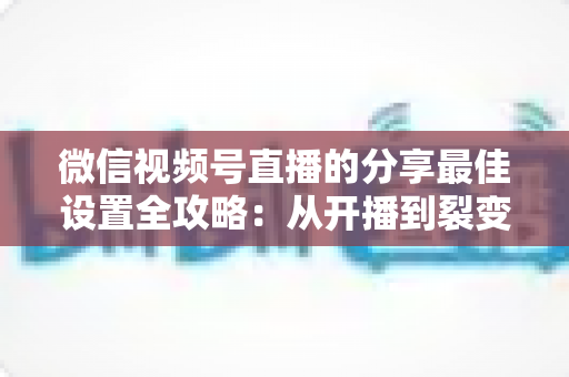 微信视频号直播的分享最佳设置全攻略：从开播到裂变，让直播间流量翻倍的实操指南
