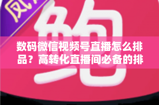 数码微信视频号直播怎么排品？高转化直播间必备的排品逻辑与实操全攻略