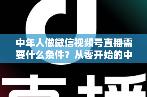 中年人做微信视频号直播需要什么条件?从零开始的中年人直播创业全攻略 中年人做微信视频号直播需要什么条件?从零开始的中年人直播创业全攻略