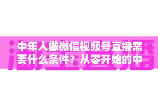 中年人做微信视频号直播需要什么条件？从零开始的中年人直播创业全攻略