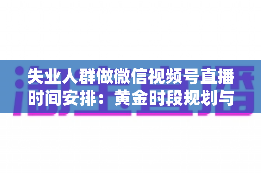 失业人群做微信视频号直播时间安排:黄金时段规划与可持续开播计划全指南 失业人群做微信视频号直播时间安排:黄金时段规划与可持续开播计划全指南
