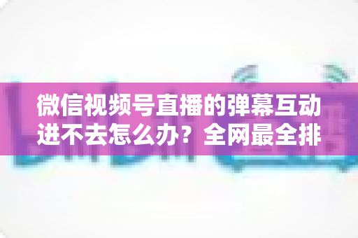 微信视频号直播的弹幕互动进不去怎么办?全网最全排查攻略与实用解决技巧一文学会 微信视频号直播的弹幕互动进不去怎么办?全网最全排查攻略与实用解决技巧一文学会