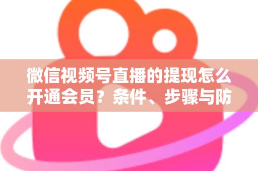 微信视频号直播的提现怎么开通会员?条件、步骤与防骗指南全解析 微信视频号直播的提现怎么开通会员?条件、步骤与防骗指南全解析