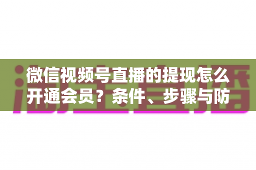 微信视频号直播的提现怎么开通会员?条件、步骤与防骗指南全解析 微信视频号直播的提现怎么开通会员?条件、步骤与防骗指南全解析