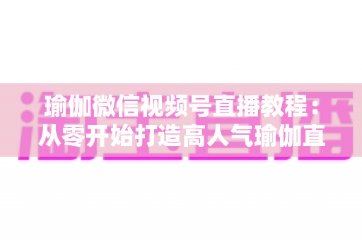 瑜伽微信视频号直播教程：从零开始打造高人气瑜伽直播间的完整指南