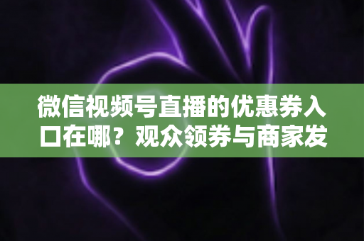 微信视频号直播的优惠券入口在哪?观众领券与商家发券全流程指南 微信视频号直播的优惠券入口在哪?观众领券与商家发券全流程指南