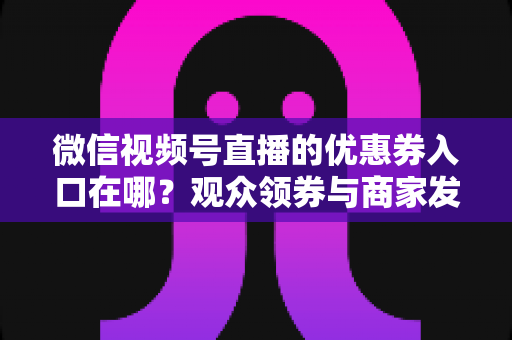 微信视频号直播的优惠券入口在哪？观众领券与商家发券全流程指南