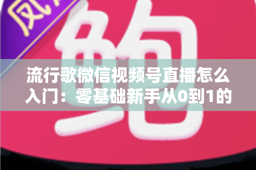 流行歌微信视频号直播怎么入门:零基础新手从0到1的完整开播实战指南 流行歌微信视频号直播怎么入门:零基础新手从0到1的完整开播实战指南