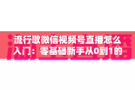 流行歌微信视频号直播怎么入门:零基础新手从0到1的完整开播实战指南 流行歌微信视频号直播怎么入门:零基础新手从0到1的完整开播实战指南
