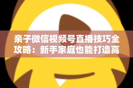 亲子微信视频号直播技巧全攻略:新手家庭也能打造高人气直播间的实用指南 亲子微信视频号直播技巧全攻略:新手家庭也能打造高人气直播间的实用指南