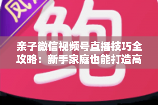 亲子微信视频号直播技巧全攻略：新手家庭也能打造高人气直播间的实用指南