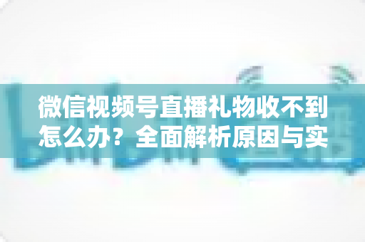 微信视频号直播礼物收不到怎么办?全面解析原因与实用解决方案 微信视频号直播礼物收不到怎么办?全面解析原因与实用解决方案