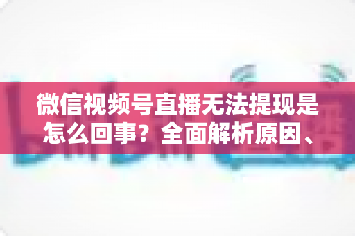 微信视频号直播无法提现是怎么回事？全面解析原因、解决方案与避坑指南