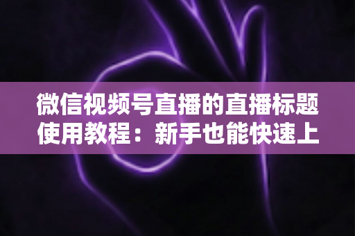 微信视频号直播的直播标题使用教程:新手也能快速上手的高流量标题实战指南 微信视频号直播的直播标题使用教程:新手也能快速上手的高流量标题实战指南