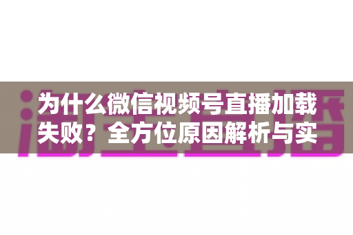 为什么微信视频号直播加载失败?全方位原因解析与实用解决指南 为什么微信视频号直播加载失败?全方位原因解析与实用解决指南
