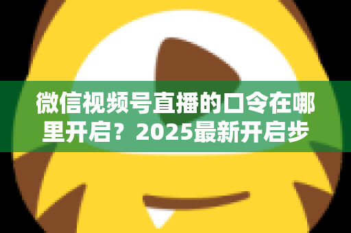 微信视频号直播的口令在哪里开启？2025最新开启步骤与实用技巧全解析