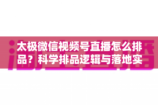 太极微信视频号直播怎么排品？科学排品逻辑与落地实操全攻略