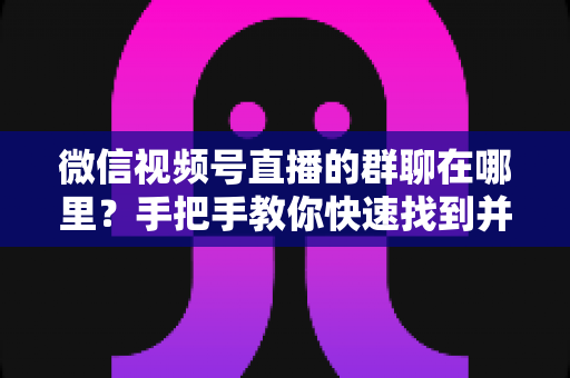 微信视频号直播的群聊在哪里？手把手教你快速找到并加入视频号直播群聊的完整实用指南