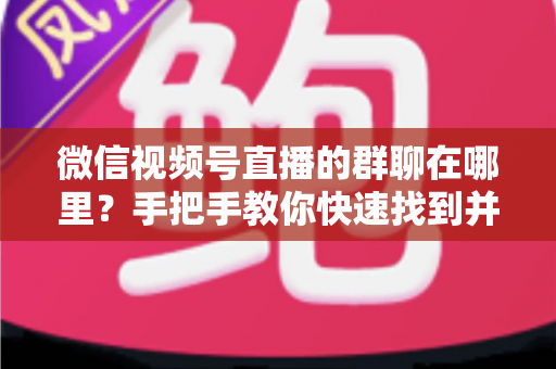 微信视频号直播的群聊在哪里？手把手教你快速找到并加入视频号直播群聊的完整实用指南