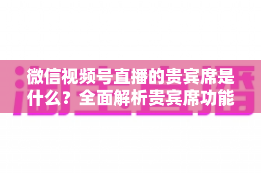 微信视频号直播的贵宾席是什么?全面解析贵宾席功能、权益与使用攻略 微信视频号直播的贵宾席是什么?全面解析贵宾席功能、权益与使用攻略