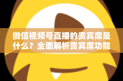 微信视频号直播的贵宾席是什么?全面解析贵宾席功能、权益与使用攻略 微信视频号直播的贵宾席是什么?全面解析贵宾席功能、权益与使用攻略