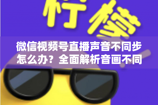 微信视频号直播声音不同步怎么办?全面解析音画不同步的成因与实用解决方案 微信视频号直播声音不同步怎么办?全面解析音画不同步的成因与实用解决方案