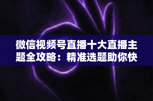 微信视频号直播十大直播主题全攻略:精准选题助你快速涨粉变现的实战指南 微信视频号直播十大直播主题全攻略:精准选题助你快速涨粉变现的实战指南