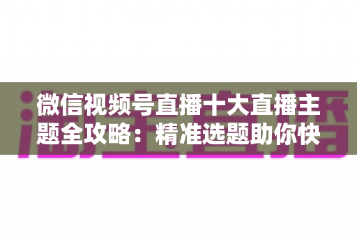 微信视频号直播十大直播主题全攻略:精准选题助你快速涨粉变现的实战指南 微信视频号直播十大直播主题全攻略:精准选题助你快速涨粉变现的实战指南
