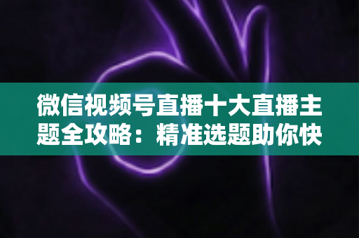 微信视频号直播十大直播主题全攻略：精准选题助你快速涨粉变现的实战指南