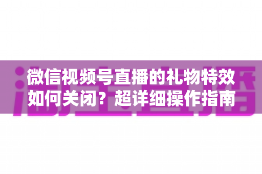 微信视频号直播的礼物特效如何关闭?超详细操作指南与实用技巧全解析 微信视频号直播的礼物特效如何关闭?超详细操作指南与实用技巧全解析