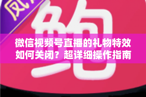 微信视频号直播的礼物特效如何关闭？超详细操作指南与实用技巧全解析