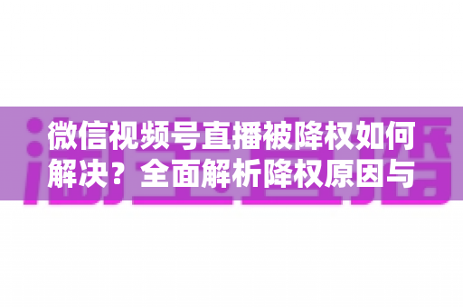 微信视频号直播被降权如何解决?全面解析降权原因与快速恢复流量的实战指南 微信视频号直播被降权如何解决?全面解析降权原因与快速恢复流量的实战指南