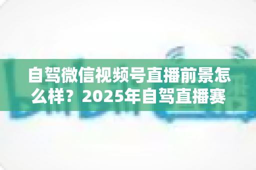 自驾微信视频号直播前景怎么样？2025年自驾直播赛道机遇与变现前景全解析