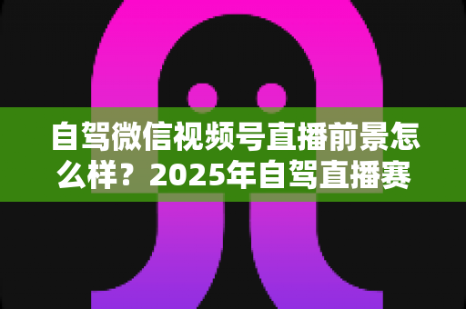自驾微信视频号直播前景怎么样？2025年自驾直播赛道机遇与变现前景全解析