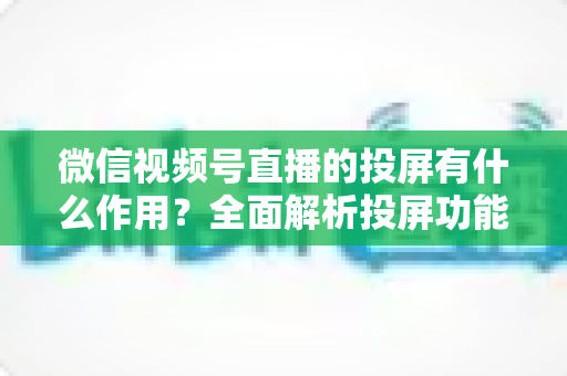 微信视频号直播的投屏有什么作用?全面解析投屏功能的价值与实用技巧 微信视频号直播的投屏有什么作用?全面解析投屏功能的价值与实用技巧