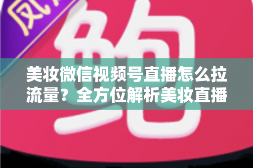 美妆微信视频号直播怎么拉流量?全方位解析美妆直播引流涨粉的实战技巧与运营策略 美妆微信视频号直播怎么拉流量?全方位解析美妆直播引流涨粉的实战技巧与运营策略