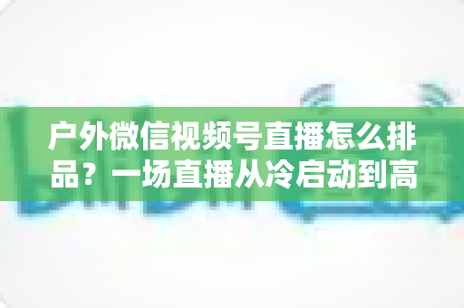 户外微信视频号直播怎么排品?一场直播从冷启动到高转化的实战排品指南 户外微信视频号直播怎么排品?一场直播从冷启动到高转化的实战排品指南